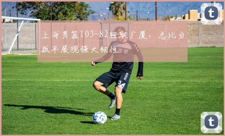 上海男篮103-82轻取广厦，总比分扳平展现强大韧性