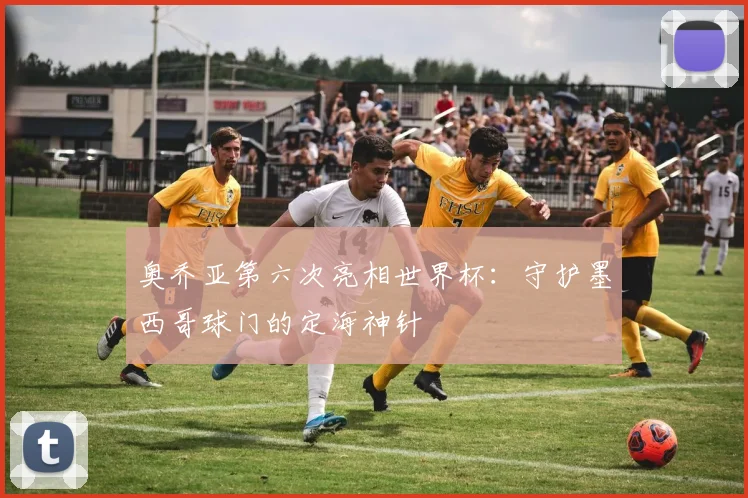 奥乔亚第六次亮相世界杯：守护墨西哥球门的定海神针