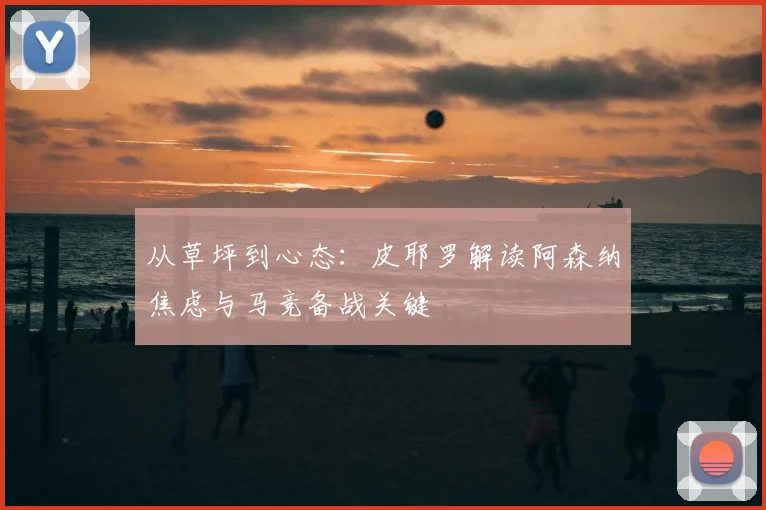 从草坪到心态：皮耶罗解读阿森纳焦虑与马竞备战关键