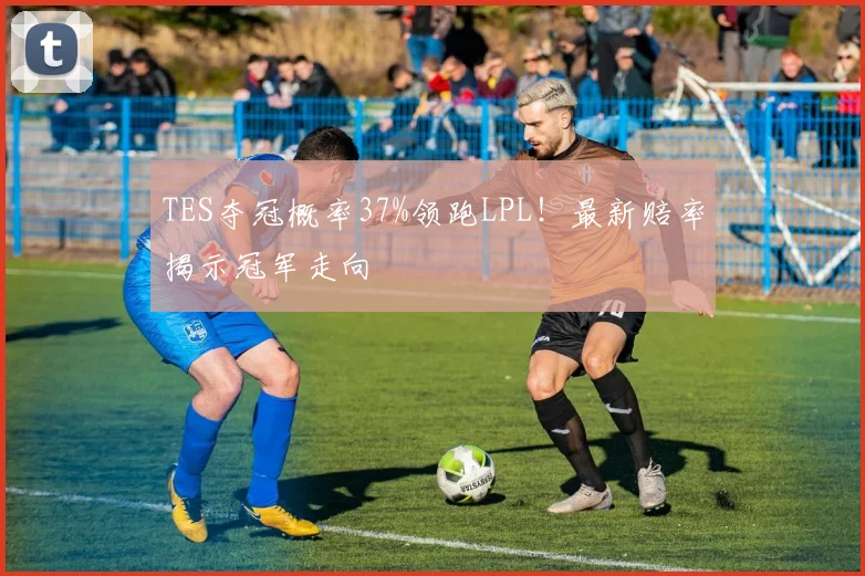 TES夺冠概率37%领跑LPL！最新赔率揭示冠军走向