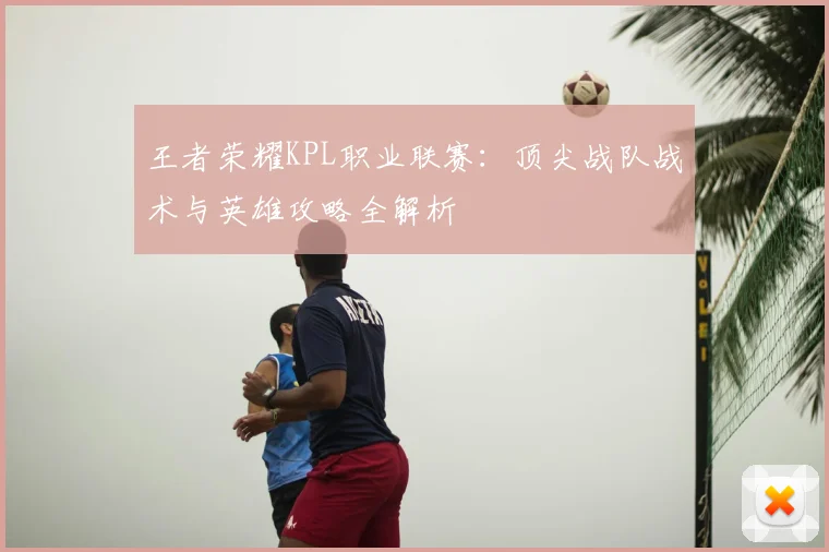 王者荣耀KPL职业联赛：顶尖战队战术与英雄攻略全解析