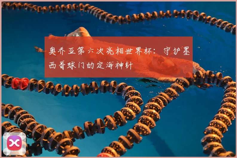 奥乔亚第六次亮相世界杯：守护墨西哥球门的定海神针