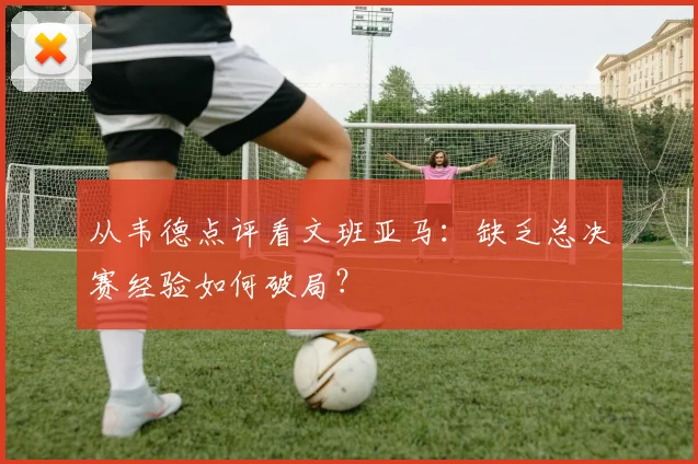从韦德点评看文班亚马:缺乏总决赛经验如何破局?
