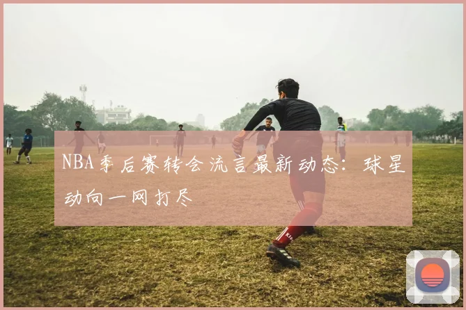 NBA季后赛转会流言最新动态：球星动向一网打尽
