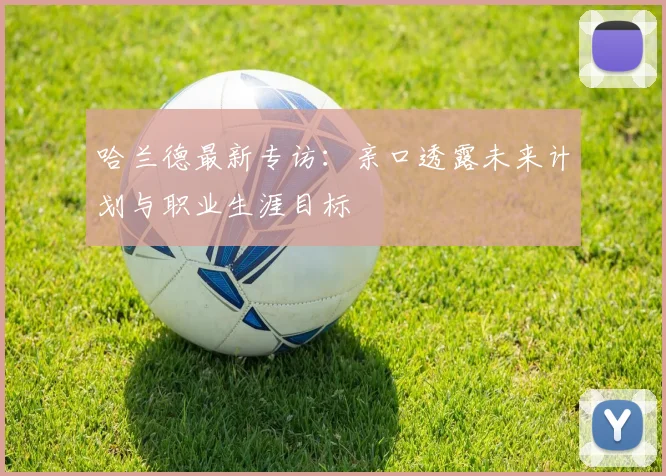 哈兰德最新专访：亲口透露未来计划与职业生涯目标
