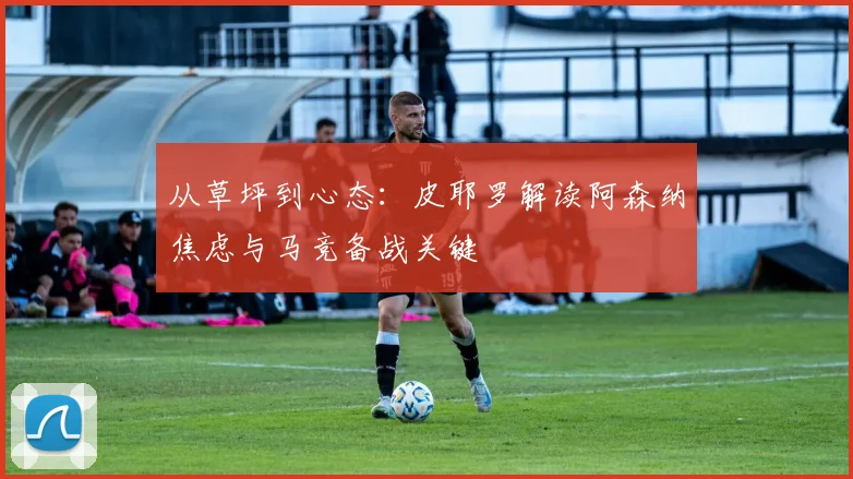 从草坪到心态：皮耶罗解读阿森纳焦虑与马竞备战关键
