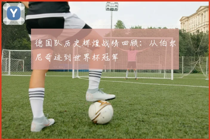 德国队历史辉煌战绩回顾：从伯尔尼奇迹到世界杯冠军
