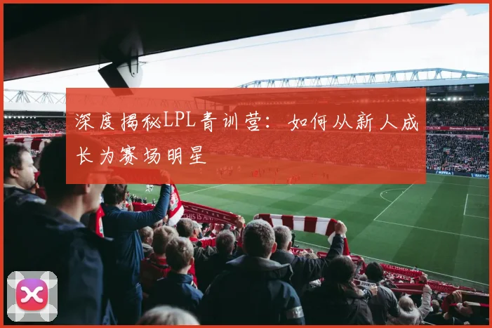 深度揭秘LPL青训营：如何从新人成长为赛场明星