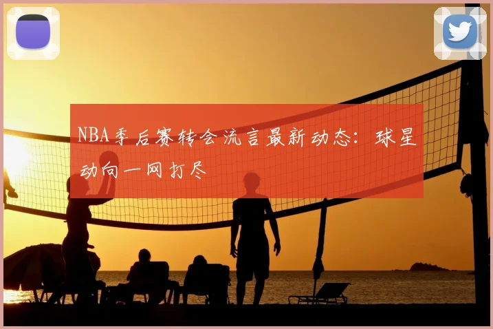 NBA季后赛转会流言最新动态：球星动向一网打尽