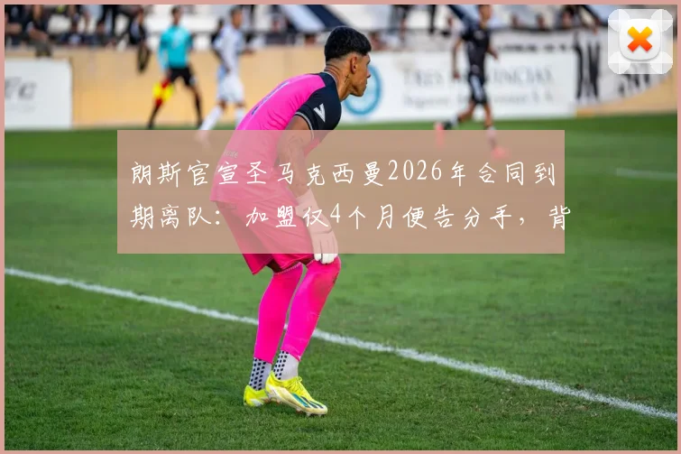朗斯官宣圣马克西曼2026年合同到期离队：加盟仅4个月便告分手，背后原因与球员未来解析