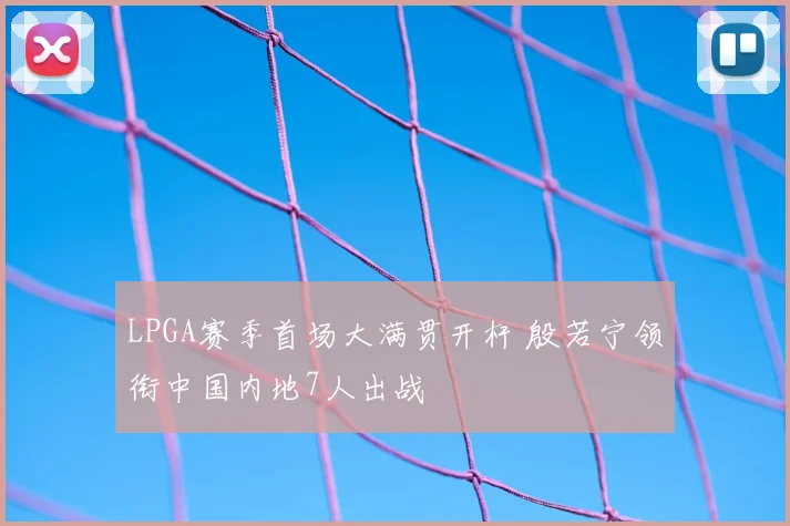 LPGA赛季首场大满贯开杆 殷若宁领衔中国内地7人出战